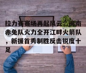 关于拉力赛赛场再起风云：闽南赤兔队火力全开江畔火箭队，新援首秀制胜反击锐度十足的信息-九游体育
