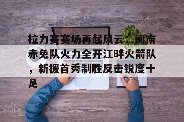关于拉力赛赛场再起风云:闽南赤兔队火力全开江畔火箭队,新援首秀制胜反击锐度十足的信息 关于拉力赛赛场再起风云:闽南赤兔队火力全开江畔火箭队,新援首秀制胜反击锐度十足的信息